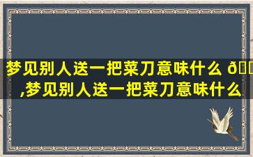 梦见别人送一把菜刀意味什么 🐈 ,梦见别人送一把菜刀意味什么预兆